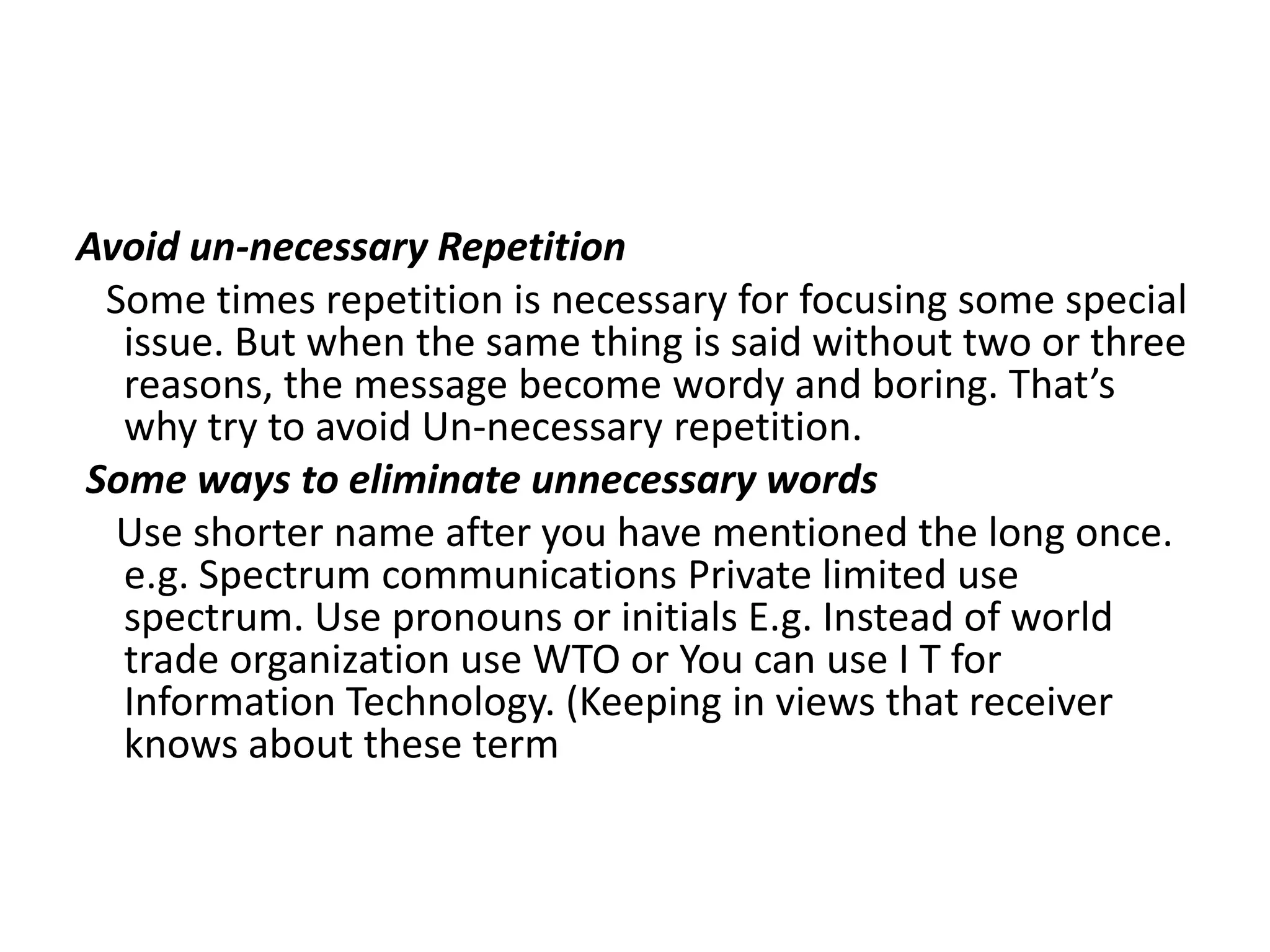 Avoid un-necessary Repetition
 Some times repetition is necessary for focusing some special
  issue. But when the same thing is said without two or three
  reasons, the message become wordy and boring. That’s
  why try to avoid Un-necessary repetition.
Some ways to eliminate unnecessary words
  Use shorter name after you have mentioned the long once.
  e.g. Spectrum communications Private limited use
  spectrum. Use pronouns or initials E.g. Instead of world
  trade organization use WTO or You can use I T for
  Information Technology. (Keeping in views that receiver
  knows about these term
 