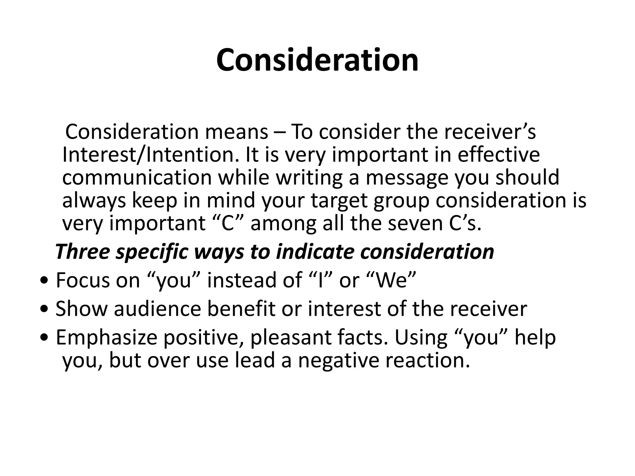 Consideration
    Consideration means – To consider the receiver’s
   Interest/Intention. It is very important in effective
   communication while writing a message you should
   always keep in mind your target group consideration is
   very important “C” among all the seven C’s.
  Three specific ways to indicate consideration
• Focus on “you” instead of “I” or “We”
• Show audience benefit or interest of the receiver
• Emphasize positive, pleasant facts. Using “you” help
   you, but over use lead a negative reaction.
 