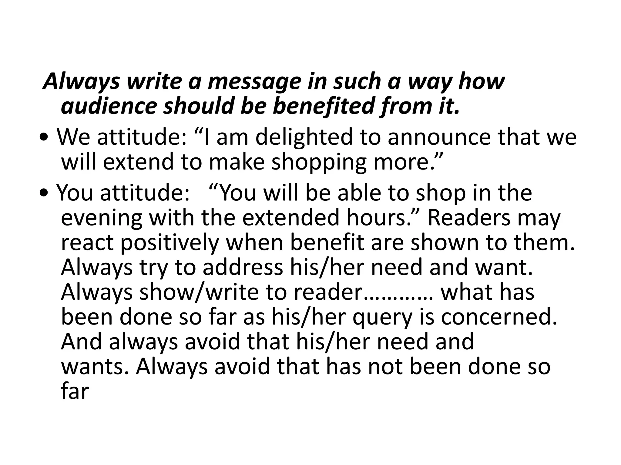 Always write a message in such a way how
  audience should be benefited from it.
• We attitude: “I am delighted to announce that we
  will extend to make shopping more.”
• You attitude: “You will be able to shop in the
  evening with the extended hours.” Readers may
  react positively when benefit are shown to them.
  Always try to address his/her need and want.
  Always show/write to reader………… what has
  been done so far as his/her query is concerned.
  And always avoid that his/her need and
  wants. Always avoid that has not been done so
  far
 