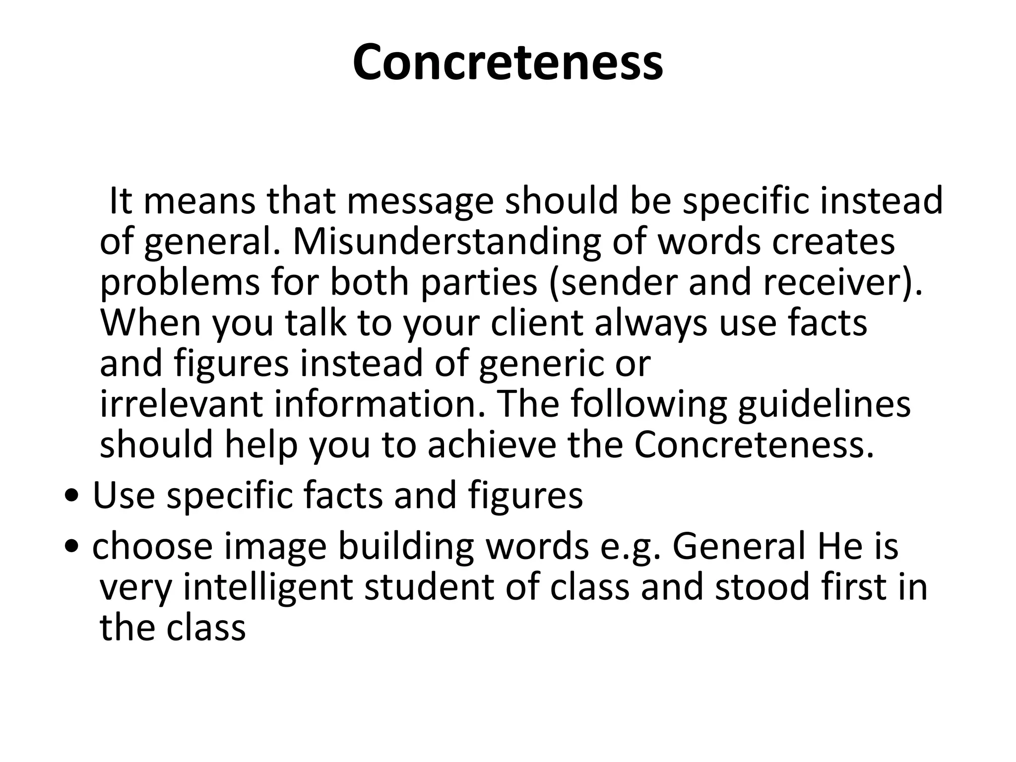 Concreteness

   It means that message should be specific instead
  of general. Misunderstanding of words creates
  problems for both parties (sender and receiver).
  When you talk to your client always use facts
  and figures instead of generic or
  irrelevant information. The following guidelines
  should help you to achieve the Concreteness.
• Use specific facts and figures
• choose image building words e.g. General He is
  very intelligent student of class and stood first in
  the class
 