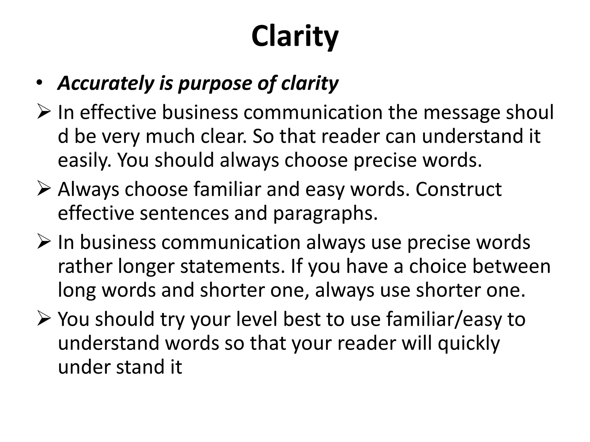 Clarity
• Accurately is purpose of clarity
 In effective business communication the message shoul
  d be very much clear. So that reader can understand it
  easily. You should always choose precise words.
 Always choose familiar and easy words. Construct
  effective sentences and paragraphs.
 In business communication always use precise words
  rather longer statements. If you have a choice between
  long words and shorter one, always use shorter one.
 You should try your level best to use familiar/easy to
  understand words so that your reader will quickly
  under stand it
 