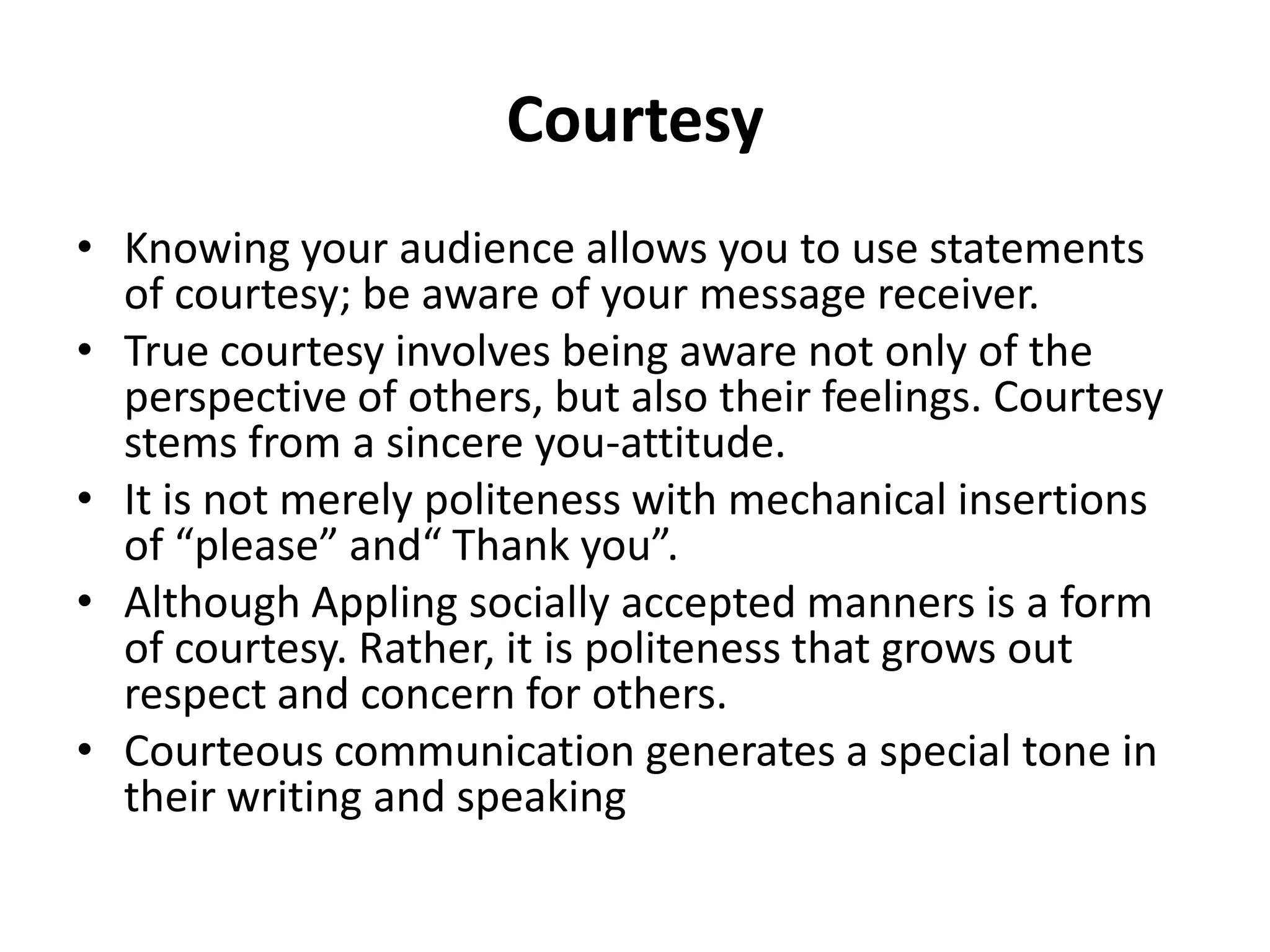 Courtesy
• Knowing your audience allows you to use statements
  of courtesy; be aware of your message receiver.
• True courtesy involves being aware not only of the
  perspective of others, but also their feelings. Courtesy
  stems from a sincere you-attitude.
• It is not merely politeness with mechanical insertions
  of “please” and“ Thank you”.
• Although Appling socially accepted manners is a form
  of courtesy. Rather, it is politeness that grows out
  respect and concern for others.
• Courteous communication generates a special tone in
  their writing and speaking
 