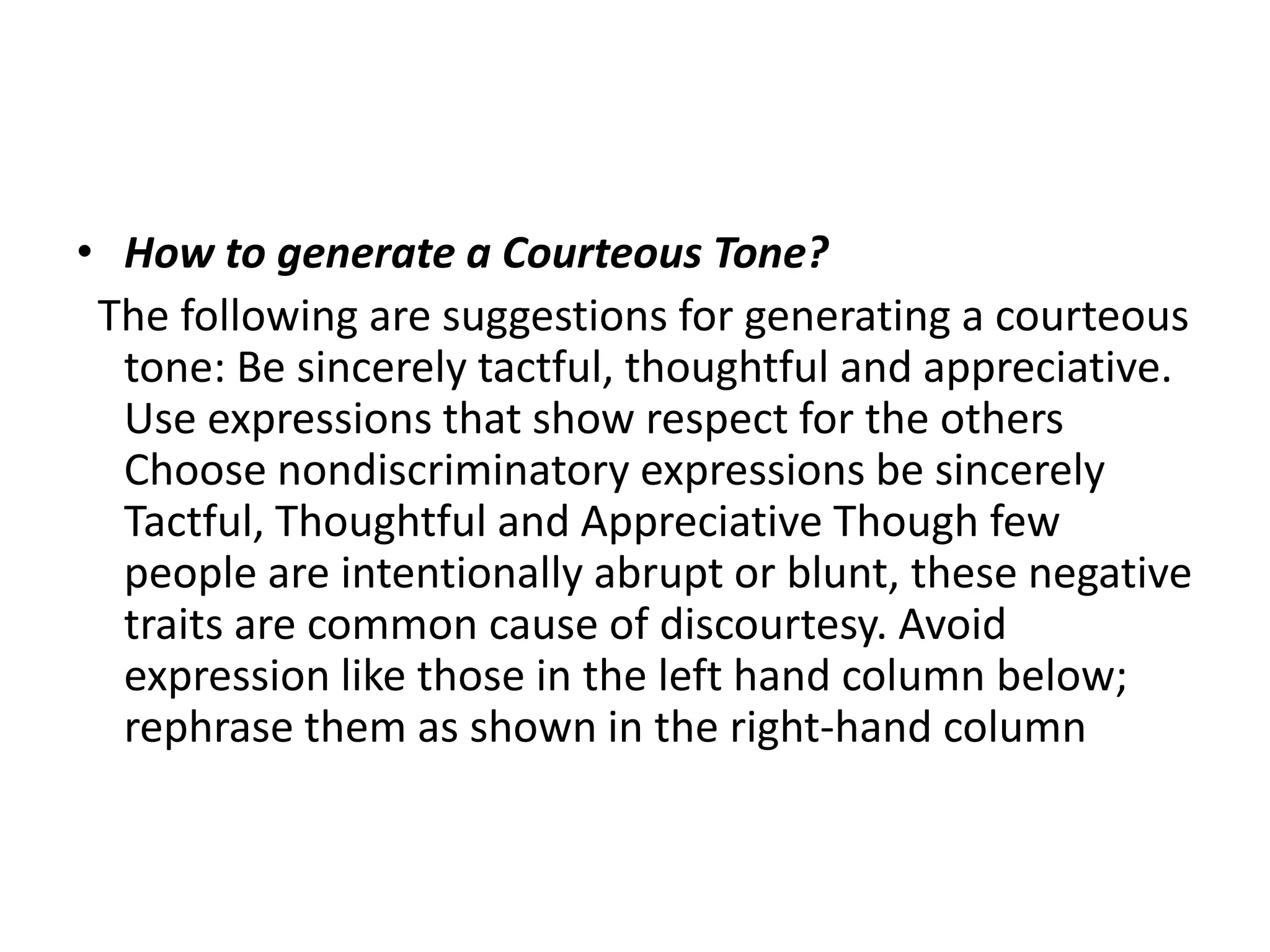 • How to generate a Courteous Tone?
 The following are suggestions for generating a courteous
  tone: Be sincerely tactful, thoughtful and appreciative.
  Use expressions that show respect for the others
  Choose nondiscriminatory expressions be sincerely
  Tactful, Thoughtful and Appreciative Though few
  people are intentionally abrupt or blunt, these negative
  traits are common cause of discourtesy. Avoid
  expression like those in the left hand column below;
  rephrase them as shown in the right-hand column
 