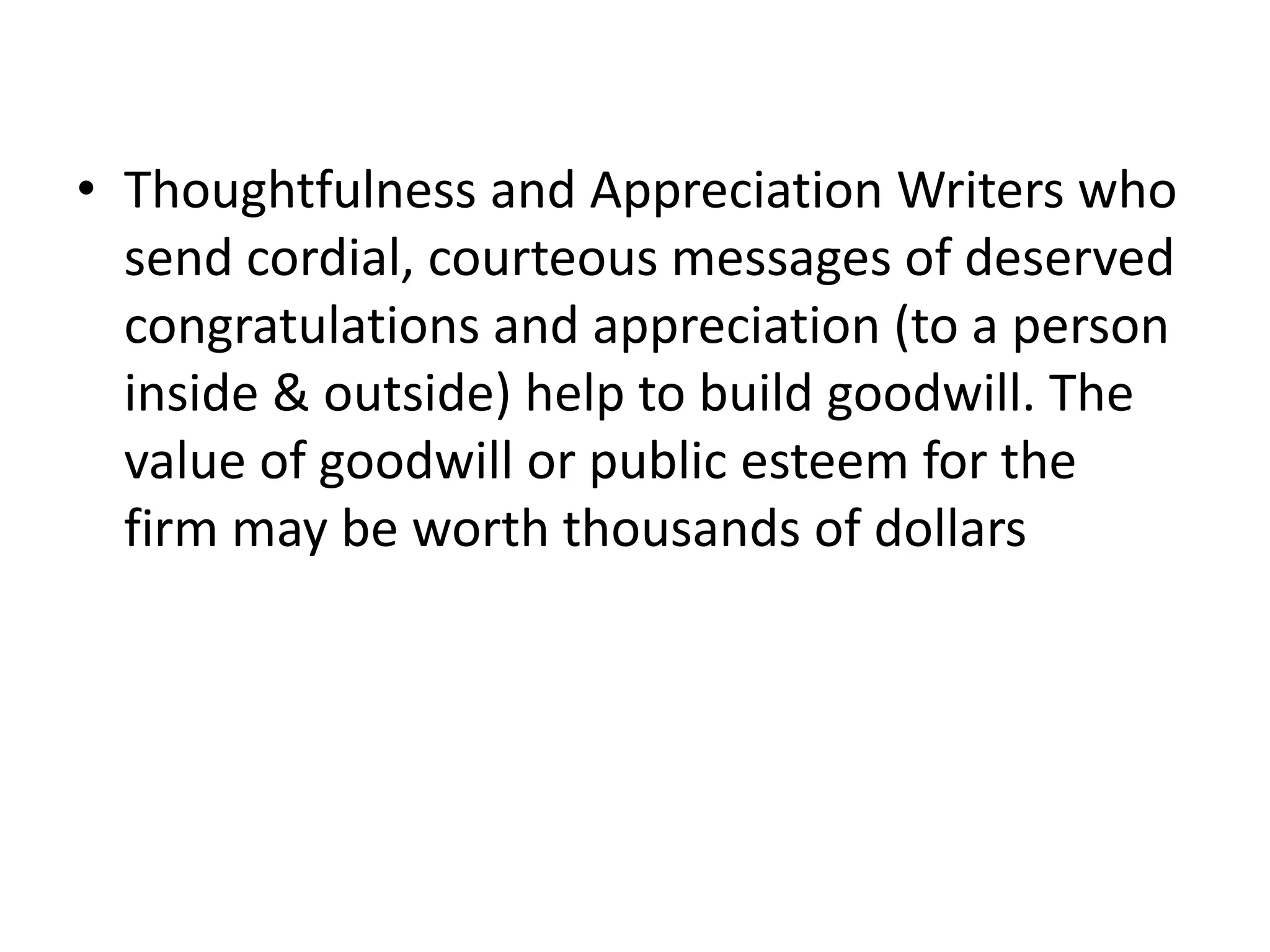 • Thoughtfulness and Appreciation Writers who
  send cordial, courteous messages of deserved
  congratulations and appreciation (to a person
  inside & outside) help to build goodwill. The
  value of goodwill or public esteem for the
  firm may be worth thousands of dollars
 