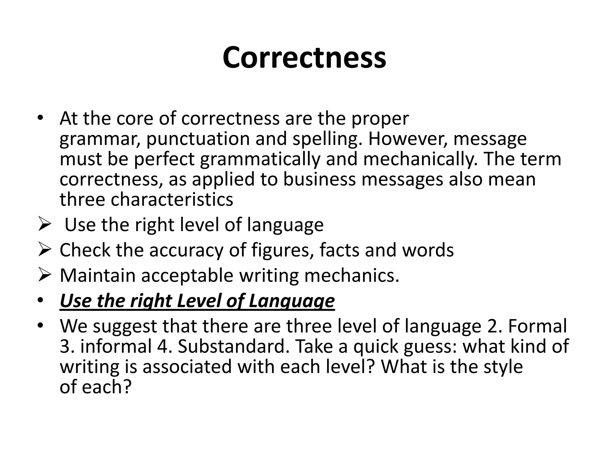 Correctness
• At the core of correctness are the proper
  grammar, punctuation and spelling. However, message
  must be perfect grammatically and mechanically. The term
  correctness, as applied to business messages also mean
  three characteristics
 Use the right level of language
 Check the accuracy of figures, facts and words
 Maintain acceptable writing mechanics.
• Use the right Level of Language
• We suggest that there are three level of language 2. Formal
  3. informal 4. Substandard. Take a quick guess: what kind of
  writing is associated with each level? What is the style
  of each?
 
