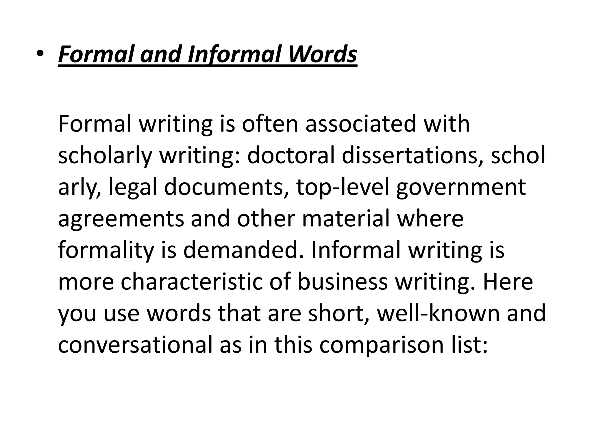 • Formal and Informal Words

 Formal writing is often associated with
 scholarly writing: doctoral dissertations, schol
 arly, legal documents, top-level government
 agreements and other material where
 formality is demanded. Informal writing is
 more characteristic of business writing. Here
 you use words that are short, well-known and
 conversational as in this comparison list:
 