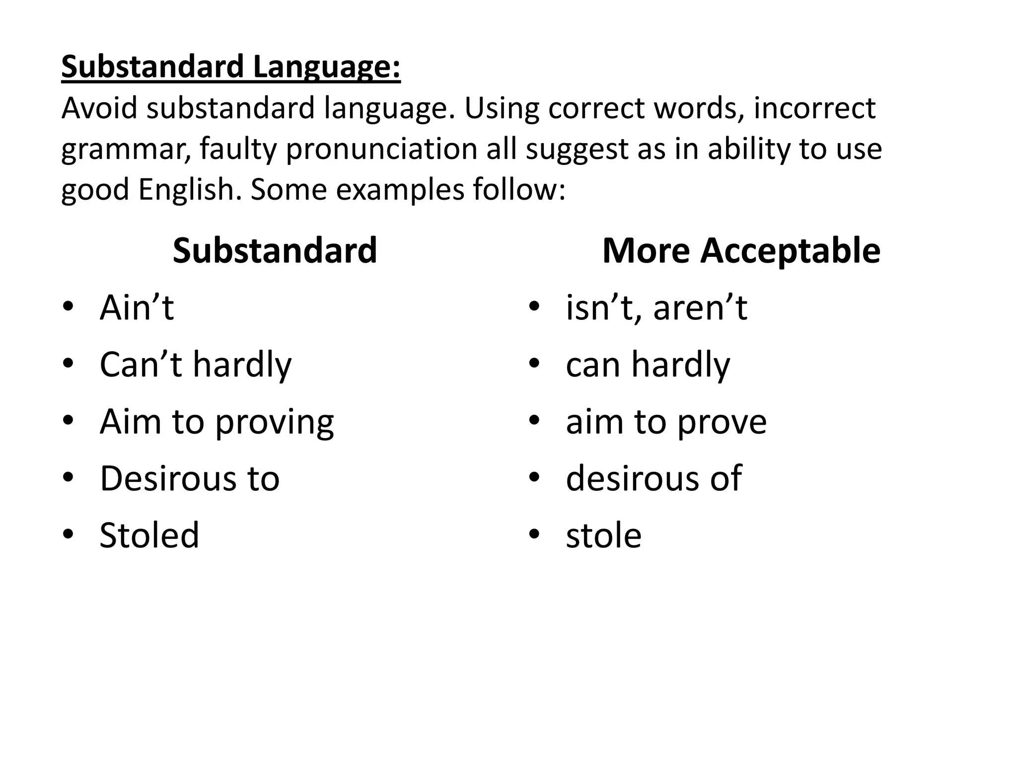 Substandard Language:
Avoid substandard language. Using correct words, incorrect
grammar, faulty pronunciation all suggest as in ability to use
good English. Some examples follow:
         Substandard                      More Acceptable
•   Ain’t                          •   isn’t, aren’t
•   Can’t hardly                   •   can hardly
•   Aim to proving                 •   aim to prove
•   Desirous to                    •   desirous of
•   Stoled                         •   stole
 