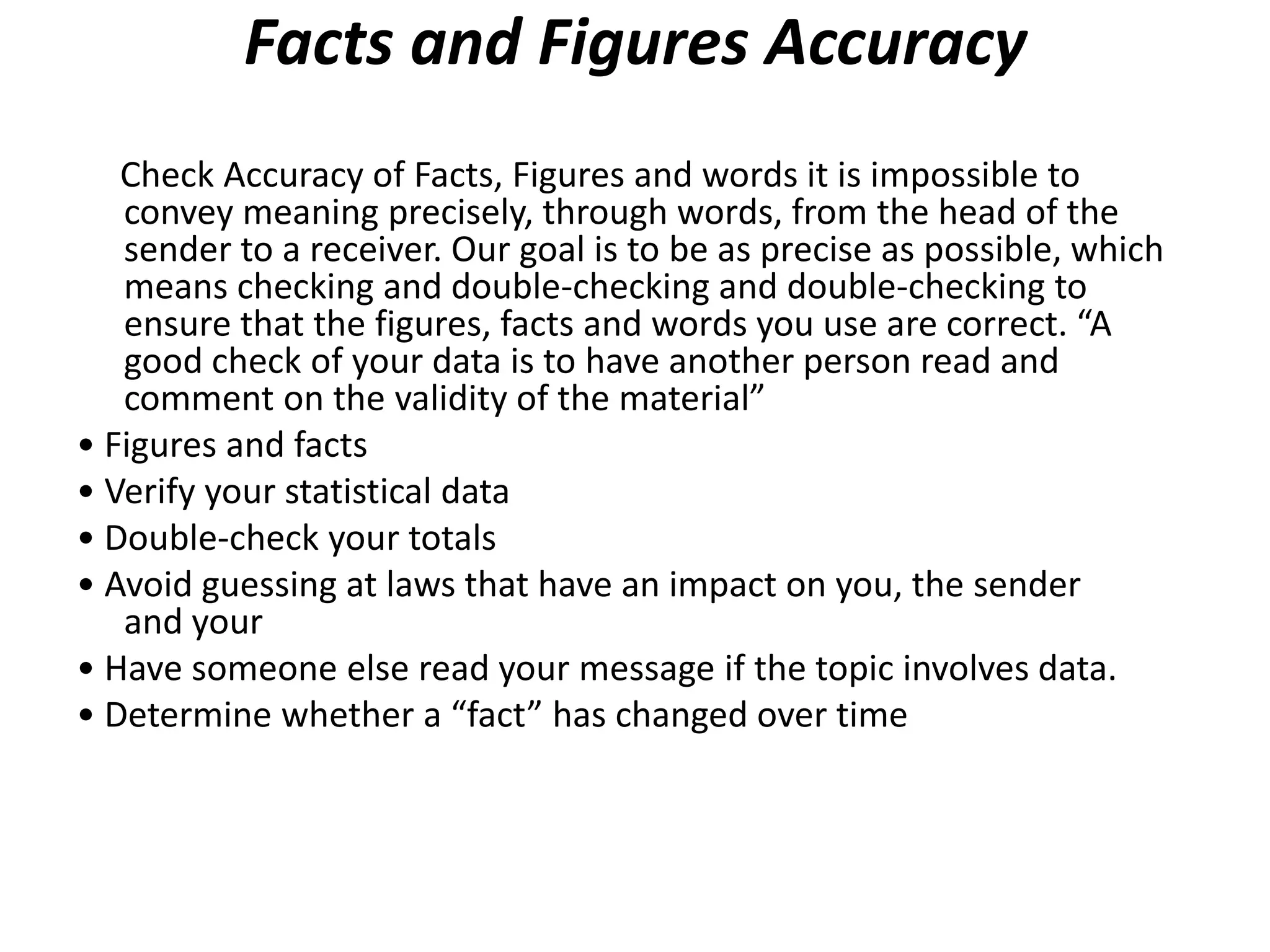 Facts and Figures Accuracy
   Check Accuracy of Facts, Figures and words it is impossible to
   convey meaning precisely, through words, from the head of the
   sender to a receiver. Our goal is to be as precise as possible, which
   means checking and double-checking and double-checking to
   ensure that the figures, facts and words you use are correct. “A
   good check of your data is to have another person read and
   comment on the validity of the material”
• Figures and facts
• Verify your statistical data
• Double-check your totals
• Avoid guessing at laws that have an impact on you, the sender
   and your
• Have someone else read your message if the topic involves data.
• Determine whether a “fact” has changed over time
 
