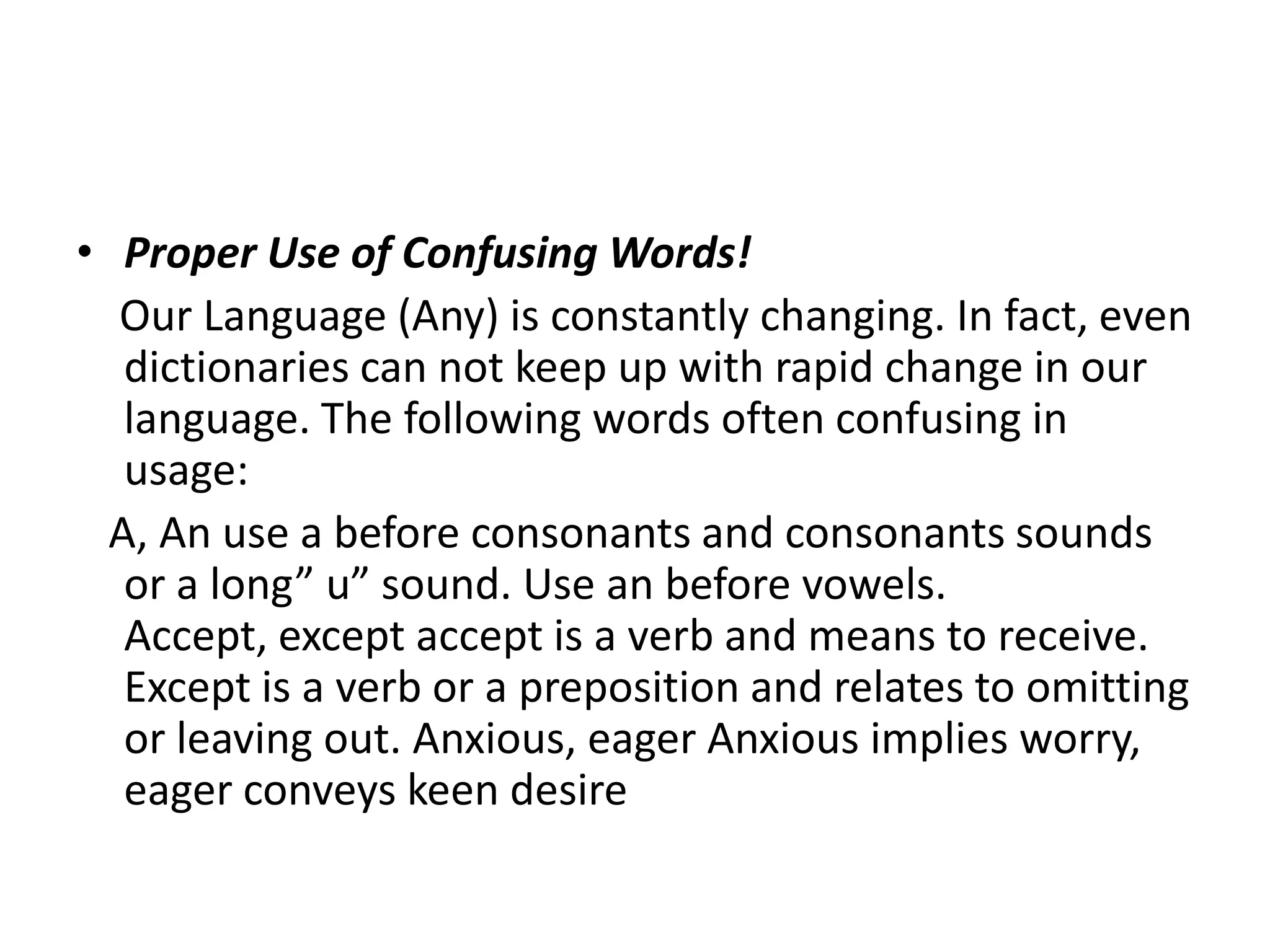 • Proper Use of Confusing Words!
  Our Language (Any) is constantly changing. In fact, even
   dictionaries can not keep up with rapid change in our
   language. The following words often confusing in
   usage:
  A, An use a before consonants and consonants sounds
   or a long” u” sound. Use an before vowels.
   Accept, except accept is a verb and means to receive.
   Except is a verb or a preposition and relates to omitting
   or leaving out. Anxious, eager Anxious implies worry,
   eager conveys keen desire
 