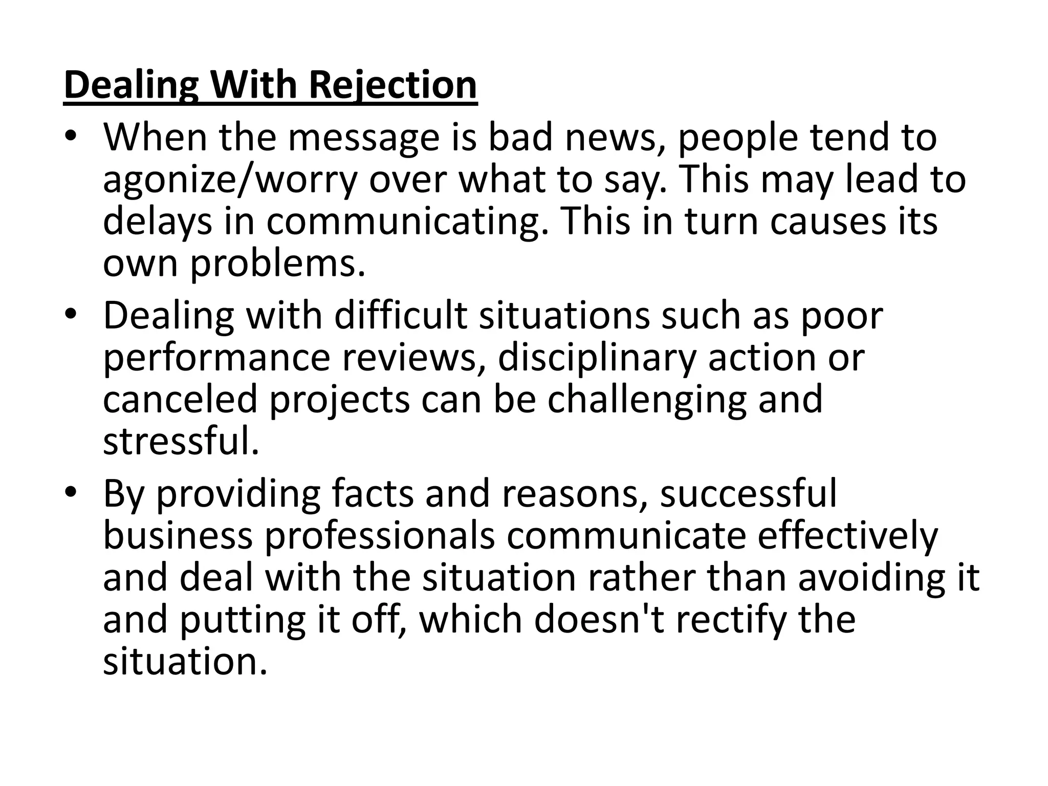 Dealing With Rejection
• When the message is bad news, people tend to
  agonize/worry over what to say. This may lead to
  delays in communicating. This in turn causes its
  own problems.
• Dealing with difficult situations such as poor
  performance reviews, disciplinary action or
  canceled projects can be challenging and
  stressful.
• By providing facts and reasons, successful
  business professionals communicate effectively
  and deal with the situation rather than avoiding it
  and putting it off, which doesn't rectify the
  situation.
 