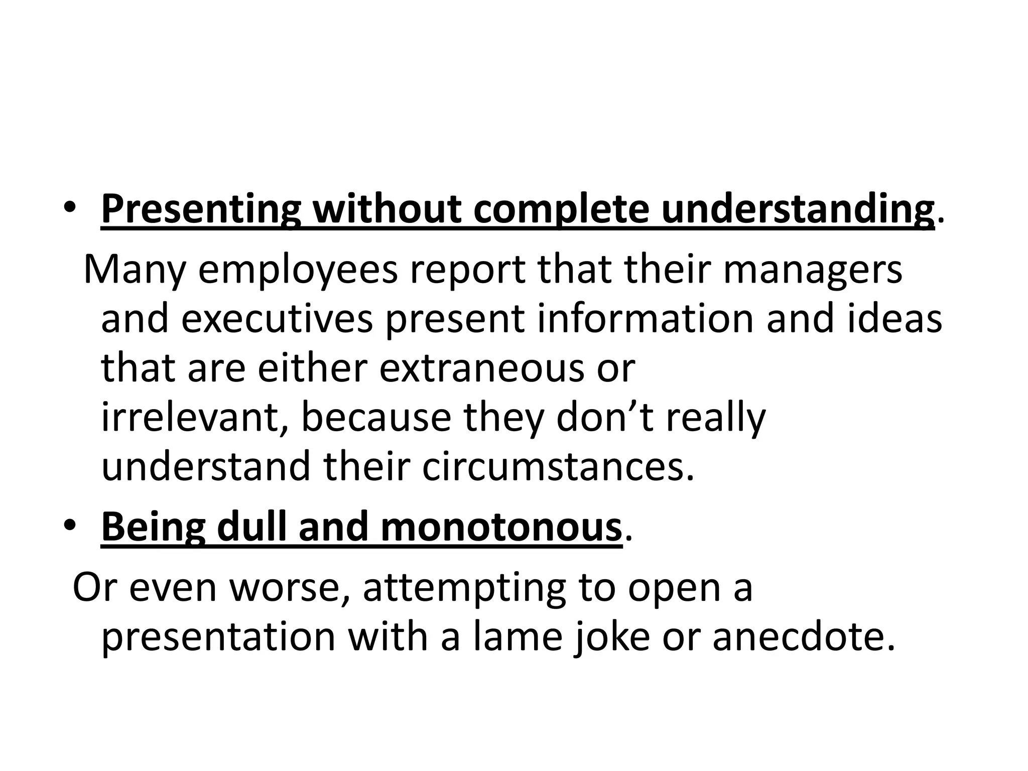 • Presenting without complete understanding.
 Many employees report that their managers
  and executives present information and ideas
  that are either extraneous or
  irrelevant, because they don’t really
  understand their circumstances.
• Being dull and monotonous.
 Or even worse, attempting to open a
  presentation with a lame joke or anecdote.
 