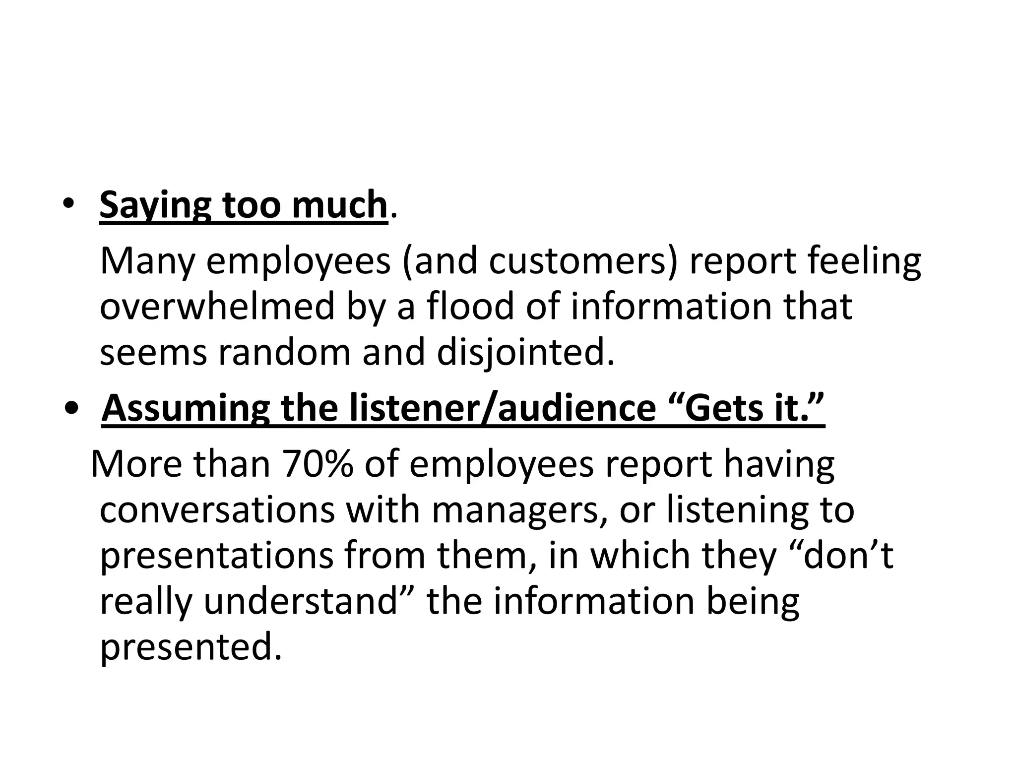• Saying too much.
  Many employees (and customers) report feeling
  overwhelmed by a flood of information that
  seems random and disjointed.
• Assuming the listener/audience “Gets it.”
  More than 70% of employees report having
  conversations with managers, or listening to
  presentations from them, in which they “don’t
  really understand” the information being
  presented.
 