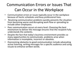 Communication Errors or Issues That
     Can Occur in the Workplace
• Communication errors or issues typically occur in the workplace
  because of hectic schedules and busy professional lives.
• Resolving communication problems quickly prevents the situation
  from becoming worse and disrupting work flow or spreading to
  include other employees.
• Poor communication occurs at every level. Choosing the best
  mechanism to deliver the message ensures that the recipient fully
  understands the contents.
• Despite the fact that today's business environment provides so
  many opportunities to communicate, problems arise when
  information is incomplete, incorrect or obsolete.
• Overcoming obstacles to good communication include advocating
  active listening, writing messages for a specific audience and using
  visuals to enhance written words.
 