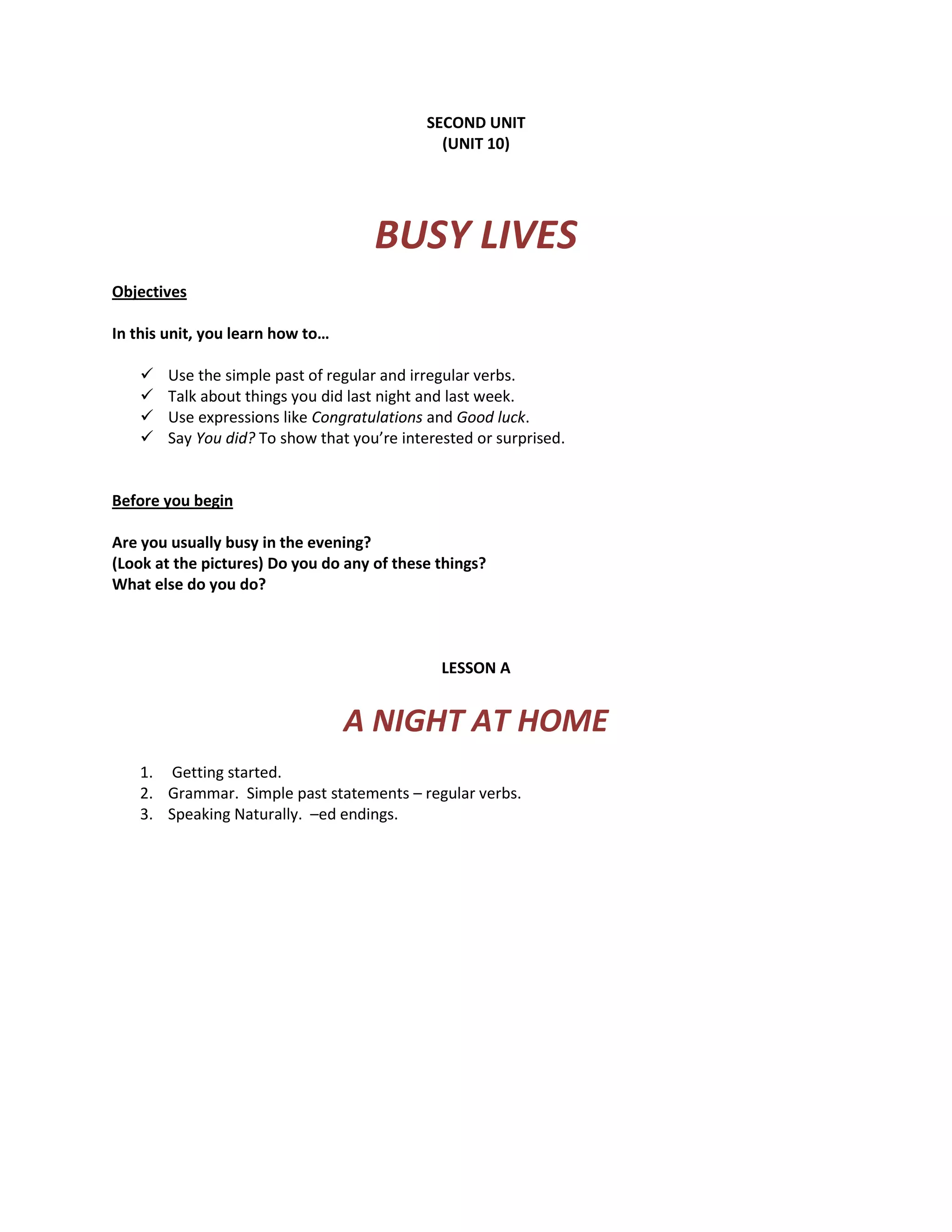SECOND UNIT
(UNIT 10)
BUSY LIVES
Objectives
In this unit, you learn how to…
Use the simple past of regular and irregular verbs.
Talk about things you did last night and last week.
Use expressions like Congratulations and Good luck.
Say You did? To show that you’re interested or surprised.
Before you begin
Are you usually busy in the evening?
(Look at the pictures) Do you do any of these things?
What else do you do?
LESSON A
A NIGHT AT HOME
1. Getting started.
2. Grammar. Simple past statements – regular verbs.
3. Speaking Naturally. –ed endings.