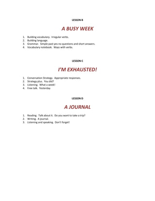 LESSON B
A BUSY WEEK
1. Building vocabulary. Irregular verbs.
2. Building language.
3. Grammar. Simple past yes-no questions and short answers.
4. Vocabulary notebook. Ways with verbs.
LESSON C
I’M EXHAUSTED!
1. Conversation Strategy. Appropriate responses.
2. Strategy plus. You did?
3. Listening. What a week!
4. Free talk. Yesterday
LESSON D
A JOURNAL
1. Reading. Talk about it. Do you want to take a trip?
2. Writing. A journal.
3. Listening and speaking. Don’t forget!