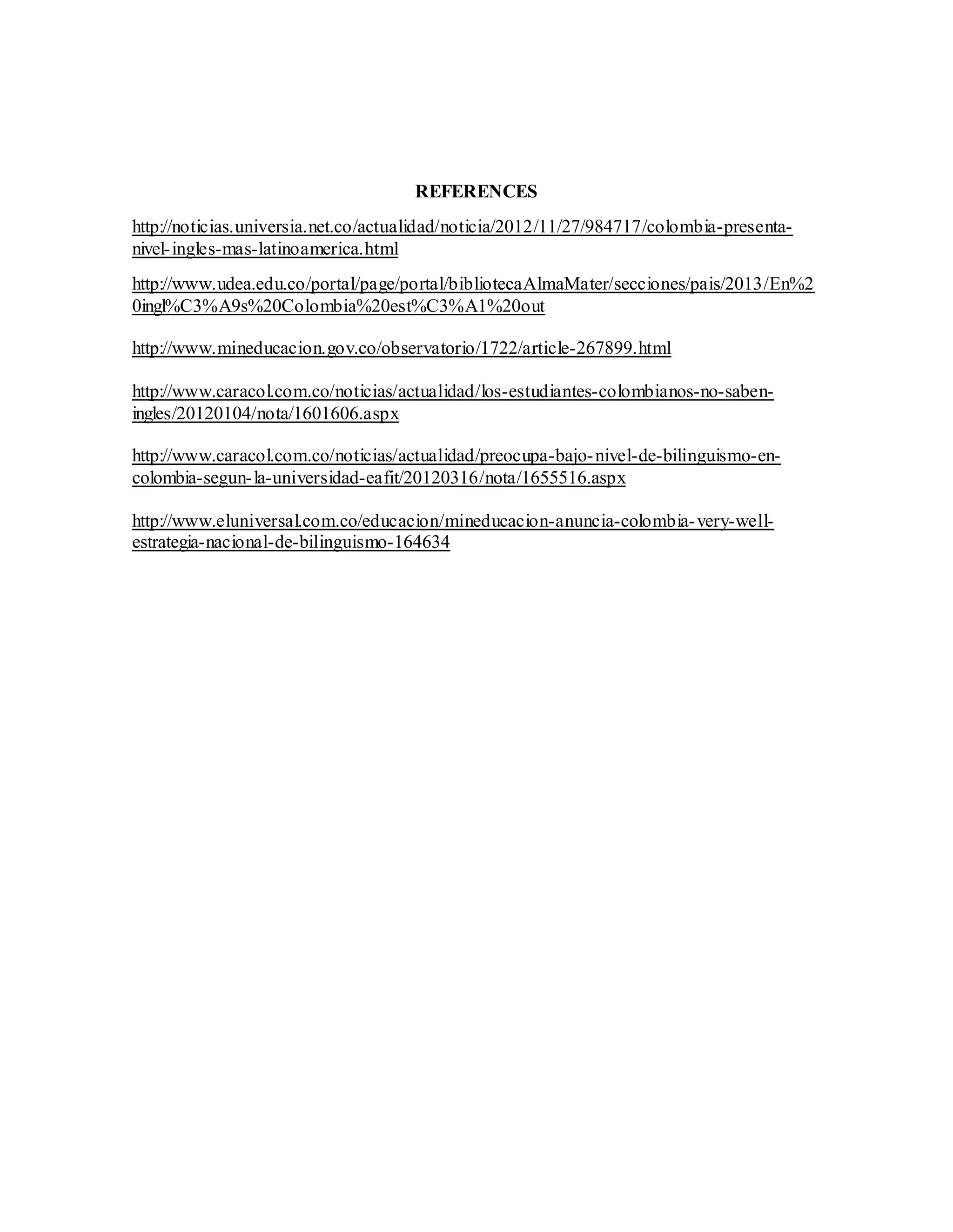 REFERENCES
http://noticias.universia.net.co/actualidad/noticia/2012/11/27/984717/colombia-presenta-
nivel-ingles-mas-latinoamerica.html
http://www.udea.edu.co/portal/page/portal/bibliotecaAlmaMater/secciones/pais/2013/En%2
0ingl%C3%A9s%20Colombia%20est%C3%A1%20out
http://www.mineducacion.gov.co/observatorio/1722/article-267899.html
http://www.caracol.com.co/noticias/actualidad/los-estudiantes-colombianos-no-saben-
ingles/20120104/nota/1601606.aspx
http://www.caracol.com.co/noticias/actualidad/preocupa-bajo-nivel-de-bilinguismo-en-
colombia-segun-la-universidad-eafit/20120316/nota/1655516.aspx
http://www.eluniversal.com.co/educacion/mineducacion-anuncia-colombia-very-well-
estrategia-nacional-de-bilinguismo-164634
 