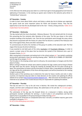 GIMNAZJUM NR 18
ul. Piłsudskiego 114
Sosnowiec
Poland

In the afternoon the whole group was taken to a small trip to get to know geographical and historical
sightseeing of Sosnowiec. In the evening our guests were invited to the welcome party dinner in
“ArtCafe Muza” restaurant.

23rd November – Tuesday
In order to learn more about Polish culture and history a whole day trip to Krakow was organized.
Our guests could see some important places for Polish and European history. They had the
opportunity to see how the city developed next to the river – Vistula, among centuries. Folder 23.11
maybe Davor has more photos

24th November – Wednesday
The day started with the trip to Auschwitz - Birkenau Museum. The visit started with the 15-minute
film presenting the first moments after liberation of the camp. The film was shown in the visitor
reception building at the Auschwitz I site. Then the tour participants went through the camp, where
they became acquainted with the history of a place that has become a symbol of the Holocaust and
Nazi crimes against Poles, Roma and other nationalities.
To commemorate all victims the members of the group lit candles at the execution wall. The final
stage of the trip was the drive to Birkenau.
It was essential to visit both parts of the camp, Auschwitz I and Auschwitz II-Birkenau, in order to
acquire a proper sense of the place that has become the symbol of the Holocaust and a part of
European history. Pic 1-6
After coming back to Sosnowiec and eating lunch in the school canteen pic 7 we started a workshop
during which participants chose the winning drawing called "WATER AS A SYMBOL OF CREATION"
and the logo of our project. Pic 8,9
The first place in the drawing contest went to Lithuania, the second place to Hungary and the third
place to Turkey.
Before coming to Poland all schools were asked to prepare the logo contest and to bring to Poland
the logo which was the winner. During the meeting we decided that the first place should go to
Spain, the second place to Greece and the third place to Poland. After a long debate we decided that
our logo will be the combination of the three winning projects and will be presented at the meeting
in Spain in January 2011.
Another point of the workshop was to determine the tasks for future months and visits in other
countries. An important step was taken to make decisions on the creation and updating the official
website of our project http://comenius2water.blogspot.com . After discussion we decided to give all
materials to our partners from Croatia because they are responsible for updating the website.

25th November – Thursday
That day we went on a trip to the salt mine in Bochnia. We visited the underground corridors,
chapels, and then went underground railway. We sailed boats on the salt lake. Pic 1-3 once again I
hope Davor’s got more photos
The culmination of the day was the farewell dinner at a restaurant in Bedzin, during which
participants received certificates for winning I, II and III place in all competitions and had the
opportunity to say goodbye to the group leaving on Friday morning.pic4-8
A huge surprise for all became an unexpected Santa Claus’ visit who, as tradition requires, gave some
small gifts to all guests. Pic 9
Pic 10, 11 the whole group and children

26th November – Friday
 