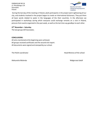 GIMNAZJUM NR 18
ul. Piłsudskiego 114
Sosnowiec
Poland

 During the last day of the meeting in Poland, adult participants in the project went sightseeing of our
city, and students involved in the project began to create an international dictionary. They put there
all basic words related to water in the languages of the their countries. In the afternoon we
participated in workshops during which everyone could exchange remarks on a visit in Poland,
pictures from events organized in the past week, as well as the last time say goodbye to each other.

27th November – Saturday
The last groups left Sosnowiec.



CONCLUSIONS:
All aims mentioned at the beginning were achieved.
All groups received certificates and the second visit report.
All documents were signed and stamped by our school.



The Polish coordinator                                                   Head Mistress of the school



Aleksandra Molenda                                                               Małgorzata Sokół
 