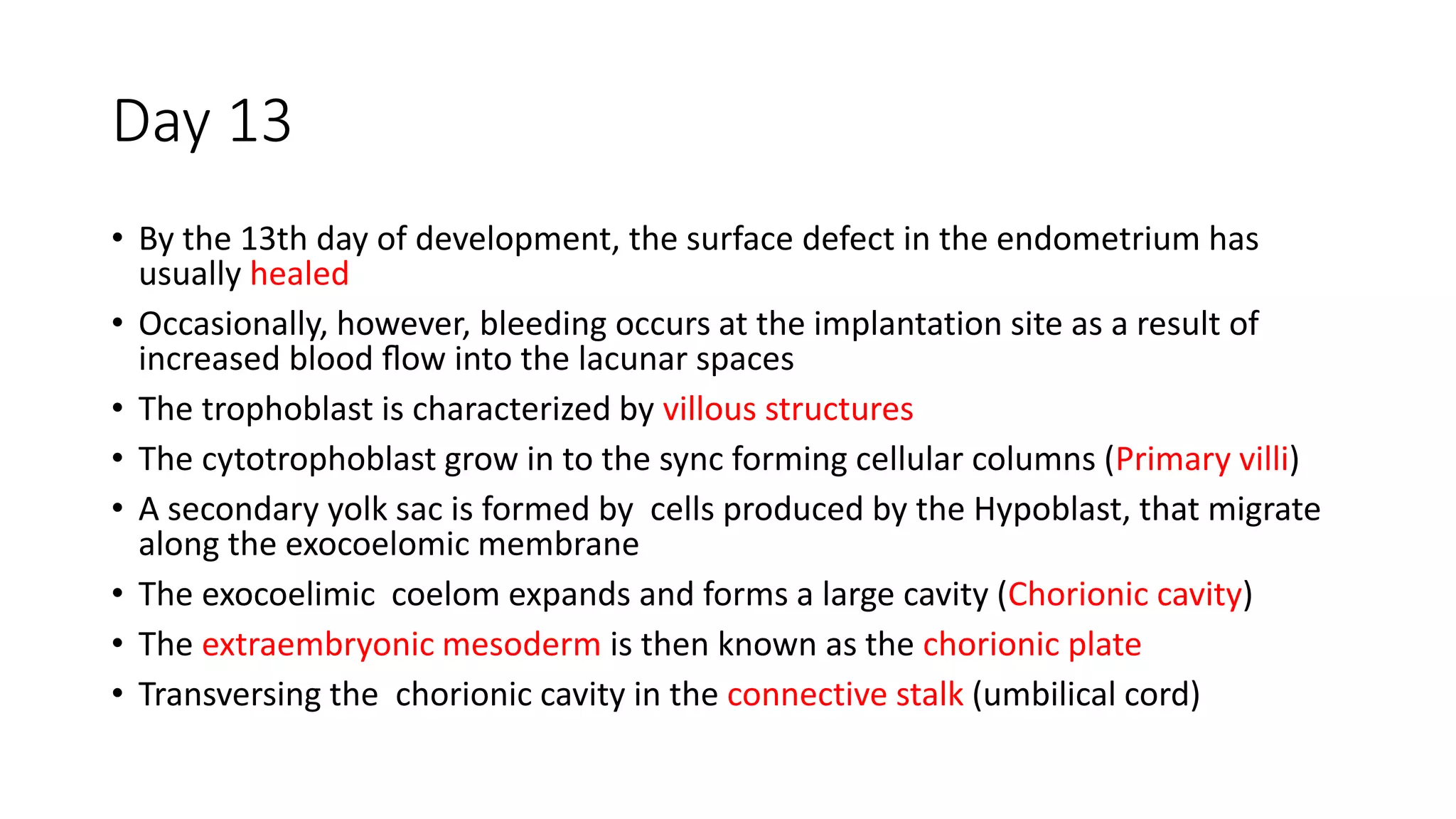 Day 13
• By the 13th day of development, the surface defect in the endometrium has
usually healed
• Occasionally, however, bleeding occurs at the implantation site as a result of
increased blood ﬂow into the lacunar spaces
• The trophoblast is characterized by villous structures
• The cytotrophoblast grow in to the sync forming cellular columns (Primary villi)
• A secondary yolk sac is formed by cells produced by the Hypoblast, that migrate
along the exocoelomic membrane
• The exocoelimic coelom expands and forms a large cavity (Chorionic cavity)
• The extraembryonic mesoderm is then known as the chorionic plate
• Transversing the chorionic cavity in the connective stalk (umbilical cord)
 