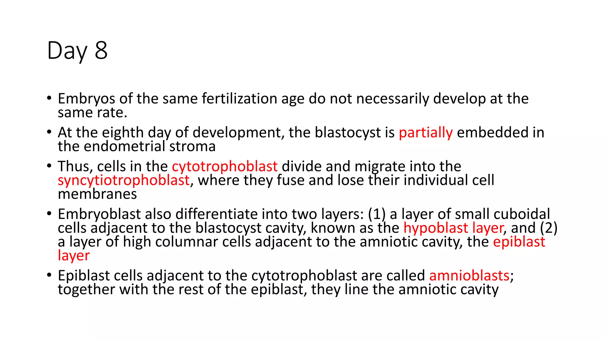 Day 8
• Embryos of the same fertilization age do not necessarily develop at the
same rate.
• At the eighth day of development, the blastocyst is partially embedded in
the endometrial stroma
• Thus, cells in the cytotrophoblast divide and migrate into the
syncytiotrophoblast, where they fuse and lose their individual cell
membranes
• Embryoblast also differentiate into two layers: (1) a layer of small cuboidal
cells adjacent to the blastocyst cavity, known as the hypoblast layer, and (2)
a layer of high columnar cells adjacent to the amniotic cavity, the epiblast
layer
• Epiblast cells adjacent to the cytotrophoblast are called amnioblasts;
together with the rest of the epiblast, they line the amniotic cavity
 