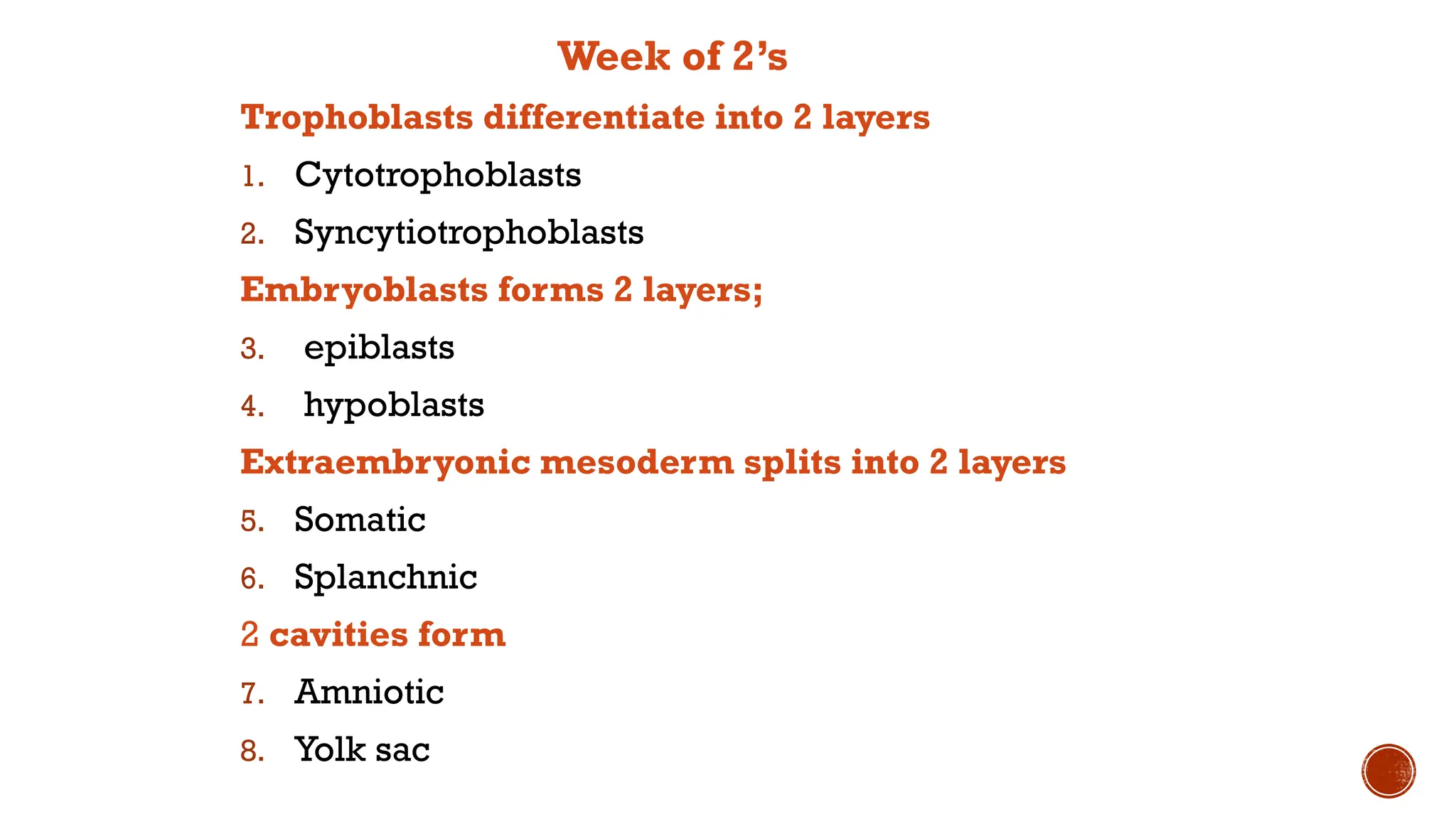 Week of 2’s
Trophoblasts differentiate into 2 layers
1. Cytotrophoblasts
2. Syncytiotrophoblasts
Embryoblasts forms 2 layers;
3. epiblasts
4. hypoblasts
Extraembryonic mesoderm splits into 2 layers
5. Somatic
6. Splanchnic
2 cavities form
7. Amniotic
8. Yolk sac
 