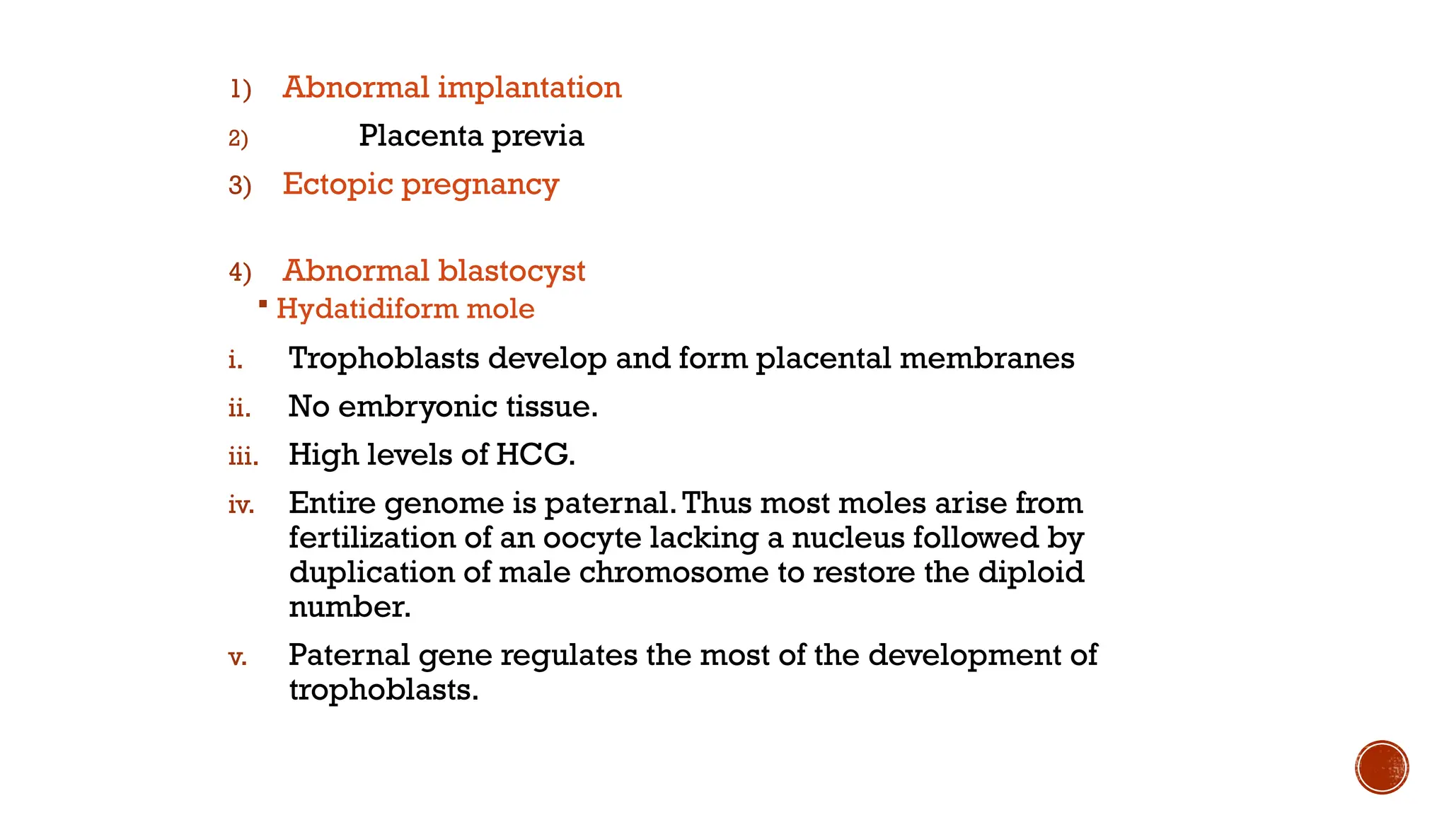 1) Abnormal implantation
2) Placenta previa
3) Ectopic pregnancy
4) Abnormal blastocyst
 Hydatidiform mole
i. Trophoblasts develop and form placental membranes
ii. No embryonic tissue.
iii. High levels of HCG.
iv. Entire genome is paternal.Thus most moles arise from
fertilization of an oocyte lacking a nucleus followed by
duplication of male chromosome to restore the diploid
number.
v. Paternal gene regulates the most of the development of
trophoblasts.
 