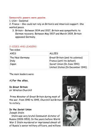 Democratic powers were passive
1. USA – Isolated
2. France – She could not rely on Britain’s and America’s support. She
wanted peace.
3. Britain – Between 1934 and 1937, Britain was sympathetic to
German recovery. Between May 1937 and March 1939, Britain
appeased Germany.
2-SIDES AND LEADERS:
Two sides:
AXIS ALLIES
The Nazi Germany
Italy
Japan
Great Britain (and its colonies)
France (until its defeat)
Soviet Union (In June 1941)
United States (In December 1941)
The main leaders were:
A) For the allies.
In Great Britain
sir Winston Churchill
Prime Minister of Great Britain during most of
the war, from 1940 to 1945, Churchill led Britain
to victory.
In the Soviet Union
Joseph Stalin
Stalin was very brutal Communist dictator of
Russia (1928-1953). In the years before World
War 2 Stalin murdered or imprisoned almost all
of Russia's senior military officers, and millions
 