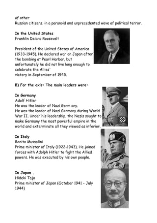 of other
Russian citizens, in a paranoid and unprecedented wave of political terror.
In the United States
Franklin Delano Roosevelt
President of the United States of America
(1933-1945). He declared war on Japan after
the bombing at Pearl Harbor, but
unfortunately he did not live long enough to
celebrate the Allies'
victory in September of 1945.
B) For the axis: The main leaders were:
In Germany
Adolf Hitler
He was the leader of Nazi Germ any.
He was the leader of Nazi Germany during World
War II. Under his leadership, the Nazis sought to
make Germany the most powerful empire in the
world and exterminate all they viewed as inferior.
In Italy
Benito Mussolini
Prime minister of Italy (1922-1943). He joined
forces with Adolph Hitler to fight the Allied
powers. He was executed by his own people.
In Japan .
Hideki Tojo
Prime minister of Japan (October 1941 - July
1944)
 