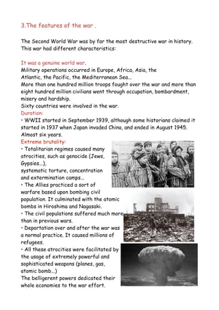3.The features of the war .
The Second World War was by far the most destructive war in history.
This war had different characteristics:
It was a genuine world war.
Military operations occurred in Europe, Africa, Asia, the
Atlantic, the Pacific, the Mediterranean Sea...
More than one hundred million troops fought over the war and more than
eight hundred million civilians went through occupation, bombardment,
misery and hardship.
Sixty countries were involved in the war.
Duration:
• WWII started in September 1939, although some historians claimed it
started in 1937 when Japan invaded China, and ended in August 1945.
Almost six years.
Extreme brutality:
• Totalitarian regimes caused many
atrocities, such as genocide (Jews,
Gypsies...),
systematic torture, concentration
and extermination camps...
• The Allies practiced a sort of
warfare based upon bombing civil
population. It culminated with the atomic
bombs in Hiroshima and Nagasaki.
• The civil populations suffered much more
than in previous wars.
• Deportation over and after the war was
a normal practice. It caused millions of
refugees.
• All these atrocities were facilitated by
the usage of extremely powerful and
sophisticated weapons (planes, gas,
atomic bomb...)
The belligerent powers dedicated their
whole economies to the war effort.
 