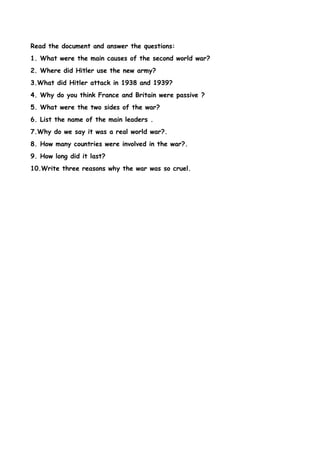 Read the document and answer the questions:
1. What were the main causes of the second world war?
2. Where did Hitler use the new army?
3.What did Hitler attack in 1938 and 1939?
4. Why do you think France and Britain were passive ?
5. What were the two sides of the war?
6. List the name of the main leaders .
7.Why do we say it was a real world war?.
8. How many countries were involved in the war?.
9. How long did it last?
10.Write three reasons why the war was so cruel.
 