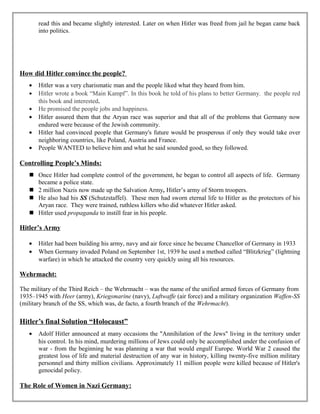 read this and became slightly interested. Later on when Hitler was freed from jail he began came back
into politics.
How did Hitler convince the people?
• Hitler was a very charismatic man and the people liked what they heard from him.
• Hitler wrote a book “Main Kampf”. In this book he told of his plans to better Germany. the people red
this book and interested.
• He promised the people jobs and happiness.
• Hitler assured them that the Aryan race was superior and that all of the problems that Germany now
endured were because of the Jewish community.
• Hitler had convinced people that Germany's future would be prosperous if only they would take over
neighboring countries, like Poland, Austria and France.
• People WANTED to believe him and what he said sounded good, so they followed.
Controlling People’s Minds:
 Once Hitler had complete control of the government, he began to control all aspects of life. Germany
became a police state.
 2 million Nazis now made up the Salvation Army, Hitler’s army of Storm troopers.
 He also had his SS (Schutzstaffel). These men had sworn eternal life to Hitler as the protectors of his
Aryan race. They were trained, ruthless killers who did whatever Hitler asked.
 Hitler used propaganda to instill fear in his people.
Hitler’s Army
• Hitler had been building his army, navy and air force since he became Chancellor of Germany in 1933
• When Germany invaded Poland on September 1st, 1939 he used a method called “Blitzkrieg” (lightning
warfare) in which he attacked the country very quickly using all his resources.
Wehrmacht:
The military of the Third Reich – the Wehrmacht – was the name of the unified armed forces of Germany from
1935–1945 with Heer (army), Kriegsmarine (navy), Luftwaffe (air force) and a military organization Waffen-SS
(military branch of the SS, which was, de facto, a fourth branch of the Wehrmacht).
Hitler’s final Solution “Holocaust”
• Adolf Hitler announced at many occasions the "Annihilation of the Jews" living in the territory under
his control. In his mind, murdering millions of Jews could only be accomplished under the confusion of
war - from the beginning he was planning a war that would engulf Europe. World War 2 caused the
greatest loss of life and material destruction of any war in history, killing twenty-five million military
personnel and thirty million civilians. Approximately 11 million people were killed because of Hitler's
genocidal policy.
The Role of Women in Nazi Germany:
 