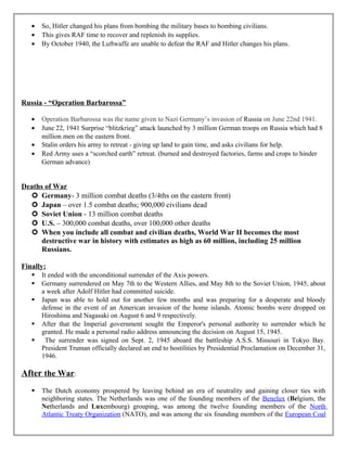 • So, Hitler changed his plans from bombing the military bases to bombing civilians.
• This gives RAF time to recover and replenish its supplies.
• By October 1940, the Luftwaffe are unable to defeat the RAF and Hitler changes his plans.
Russia - “Operation Barbarossa”
• Operation Barbarossa was the name given to Nazi Germany’s invasion of Russia on June 22nd 1941.
• June 22, 1941 Surprise “blitzkrieg” attack launched by 3 million German troops on Russia which had 8
million men on the eastern front.
• Stalin orders his army to retreat - giving up land to gain time, and asks civilians for help.
• Red Army uses a “scorched earth” retreat. (burned and destroyed factories, farms and crops to hinder
German advance)
Deaths of War
 Germany- 3 million combat deaths (3/4ths on the eastern front)
 Japan – over 1.5 combat deaths; 900,000 civilians dead
 Soviet Union - 13 million combat deaths
 U.S. – 300,000 combat deaths, over 100,000 other deaths
 When you include all combat and civilian deaths, World War II becomes the most
destructive war in history with estimates as high as 60 million, including 25 million
Russians.
Finally:
 It ended with the unconditional surrender of the Axis powers.
 Germany surrendered on May 7th to the Western Allies, and May 8th to the Soviet Union, 1945, about
a week after Adolf Hitler had committed suicide.
 Japan was able to hold out for another few months and was preparing for a desperate and bloody
defense in the event of an American invasion of the home islands. Atomic bombs were dropped on
Hiroshima and Nagasaki on August 6 and 9 respectively.
 After that the Imperial government sought the Emperor's personal authority to surrender which he
granted. He made a personal radio address announcing the decision on August 15, 1945.
 The surrender was signed on Sept. 2, 1945 aboard the battleship A.S.S. Missouri in Tokyo Bay.
President Truman officially declared an end to hostilities by Presidential Proclamation on December 31,
1946.
After the War:
 The Dutch economy prospered by leaving behind an era of neutrality and gaining closer ties with
neighboring states. The Netherlands was one of the founding members of the Benelux (Belgium, the
Netherlands and Luxembourg) grouping, was among the twelve founding members of the North
Atlantic Treaty Organization (NATO), and was among the six founding members of the European Coal
 