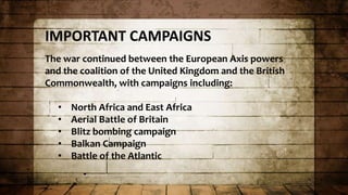 IMPORTANT CAMPAIGNS
The war continued between the European Axis powers
and the coalition of the United Kingdom and the British
Commonwealth, with campaigns including:
• North Africa and East Africa
• Aerial Battle of Britain
• Blitz bombing campaign
• Balkan Campaign
• Battle of the Atlantic
 