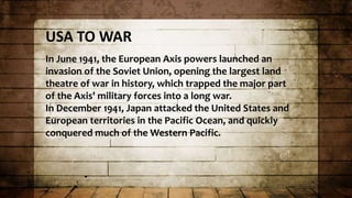 USA TO WAR
In June 1941, the European Axis powers launched an
invasion of the Soviet Union, opening the largest land
theatre of war in history, which trapped the major part
of the Axis' military forces into a long war.
In December 1941, Japan attacked the United States and
European territories in the Pacific Ocean, and quickly
conquered much of the Western Pacific.
 