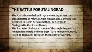 THE BATTLE FOR STALINGRAD
The Axis advance halted in 1942 when Japan lost the
critical Battle of Midway, near Hawaii, and Germany was
defeated in North Africa and then, decisively, at
Stalingrad in the Soviet Union.
The Battle for Stalingrad is one of the single largest (2.2
million personnel) and bloodiest (1.7–2 million wounded,
killed or captured) battles in the history of warfare.
 