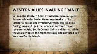 WESTERN ALLIES INVADING FRANCE
In 1944, the Western Allies invaded German-occupied
France, while the Soviet Union regained all of its
territorial losses and invaded Germany and its allies.
During 1944 and 1945 the Japanese suffered major
reverses in Asia, South Central China and Burma, while
the Allies crippled the Japanese Navy and captured key
Western Pacific islands.
 