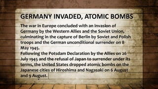 GERMANY INVADED, ATOMIC BOMBS
The war in Europe concluded with an invasion of
Germany by the Western Allies and the Soviet Union,
culminating in the capture of Berlin by Soviet and Polish
troops and the German unconditional surrender on 8
May 1945.
Following the Potsdam Declaration by the Allies on 26
July 1945 and the refusal of Japan to surrender under its
terms, the United States dropped atomic bombs on the
Japanese cities of Hiroshima and Nagasaki on 6 August
and 9 August.
 