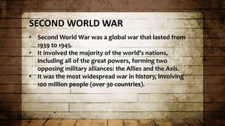 SECOND WORLD WAR
• Second World War was a global war that lasted from
1939 to 1945.
• It involved the majority of the world's nations,
including all of the great powers, forming two
opposing military alliances: the Allies and the Axis.
• It was the most widespread war in history, involving
100 million people (over 30 countries).
 
