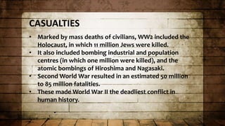 CASUALTIES
• Marked by mass deaths of civilians, WW2 included the
Holocaust, in which 11 million Jews were killed.
• It also included bombing industrial and population
centres (in which one million were killed), and the
atomic bombings of Hiroshima and Nagasaki.
• Second World War resulted in an estimated 50 million
to 85 million fatalities.
• These made World War II the deadliest conflict in
human history.
 
