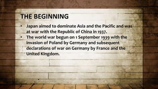 THE BEGINNING
• Japan aimed to dominate Asia and the Pacific and was
at war with the Republic of China in 1937.
• The world war begun on 1 September 1939 with the
invasion of Poland by Germany and subsequent
declarations of war on Germany by France and the
United Kingdom.
 