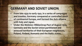 GERMANY AND SOVIET UNION
• From late 1939 to early 1941, in a series of campaigns
and treaties, Germany conquered or controlled much
of continental Europe, and formed the Axis alliance
with Italy and Japan.
• Under the Molotov–Ribbentrop Pact of August 1939,
Germany and the Soviet Union partitioned and
annexed territories of their European neighbours,
Poland, Finland, Romania and the Baltic states.
 