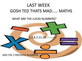LAST WEEK
GOSH TED THATS MAD..... MATHS
WHAT ARE THE LUCAS NUMBERS?

1,3,4,7,11,18----------

ADD THE 2 PREVIOUS NUMBERS

 