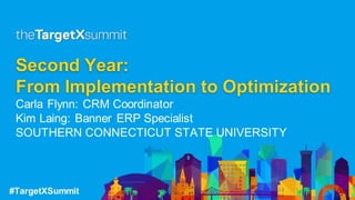 #TargetXSummit
Second Year:
From Implementation to Optimization
Carla Flynn: CRM Coordinator
Kim Laing: Banner ERP Specialist
SOUTHERN CONNECTICUT STATE UNIVERSITY
 
