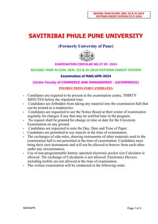 SAVITRIBAI PHULE PUNE UNIVERSITY
(Formerly University of Pune)
EXAMINATION CIRCULAR NO.27 OF. 2024
SECOND YEAR M.COM. SEM. III & IV 2019 PATTERN CREDIT SYSTEM
Examination of MAR/APR-2024
(Under Faculty of COMMERCE AND MANAGEMENT : A)COMMERCE)
INSTRUCTIONS FOR CANDIDATES
• Candidates are required to be present at the examination centre, THIRTY
MINUTES before the stipulated time.
• Candidates are forbidden from taking any material into the examination hall that
can be treated as a malpractice.
• Candidates are requested to see the Notice Board at their center of examination
regularly for changes if any that may be notified later in the program.
• No request shall be granted for change in time or date for the University
Examination on any ground.
• Candidates are requested to note the Day, Date and Time of Paper.
• Candidates are permitted to use stencils at the time of examination.
• The exchanges of side-rules, drawing instruments of other materials used in the
examination hall is not permitted at the time of examination. Candidates must
bring their own instruments and will not be allowed to borrow from each other
under any circumstances.
• Use of non-programmable battery operated electronic pocket size Calculator is
allowed. The exchange of Calculators is not allowed. Electronics Devices
including mobile are not allowed at the time of examination.
• The written examination will be conducted in the following order.
MAR/APR Page 1 of 3
SECOND YEAR M.COM. SEM. III & IV 2019
PATTERN CREDIT SYSTEM/27/F-2024
 