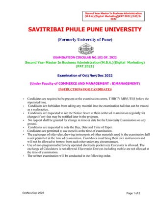 INSTRUCTIONS FOR CANDIDATES
(Under Faculty of COMMERCE AND MANAGEMENT : B)MANAGEMENT)
Examination of Oct/Nov/Dec 2022
Second Year Master In Business Administration(M.B.A.)(Digital Marketing)
(PAT.2021)
EXAMINATION CIRCULAR NO.102 OF. 2022
(Formerly University of Pune)
SAVITRIBAI PHULE PUNE UNIVERSITY
• Candidates are required to be present at the examination centre, THIRTY MINUTES before the
stipulated time.
• Candidates are forbidden from taking any material into the examination hall that can be treated
as a malpractice.
• Candidates are requested to see the Notice Board at their center of examination regularly for
changes if any that may be notified later in the program.
• No request shall be granted for change in time or date for the University Examination on any
ground.
• Candidates are requested to note the Day, Date and Time of Paper.
• Candidates are permitted to use stencils at the time of examination.
• The exchanges of side-rules, drawing instruments of other materials used in the examination hall
is not permitted at the time of examination. Candidates must bring their own instruments and
will not be allowed to borrow from each other under any circumstances.
• Use of non-programmable battery operated electronic pocket size Calculator is allowed. The
exchange of Calculators is not allowed. Electronics Devices including mobile are not allowed at
the time of examination.
• The written examination will be conducted in the following order.
Oct/Nov/Dec 2022 Page 1 of 2
Second Year Master In Business Administration
(M.B.A.)(Digital Marketing)(PAT.2021)/102/S-
2022
 