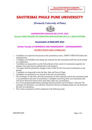 INSTRUCTIONS FOR CANDIDATES
(Under Faculty of COMMERCE AND MANAGEMENT : B)MANAGEMENT)
Examination of MAR/APR 2022
Second YEAR MASTER IN COMPUTER APPLICATION (M.C.A.) 2019 PATTERN
EXAMINATION CIRCULAR NO.174 OF. 2022
(Formerly University of Pune)
SAVITRIBAI PHULE PUNE UNIVERSITY
• Candidates are required to be present at the examination centre, THIRTY MINUTES before the
stipulated time.
• Candidates are forbidden from taking any material into the examination hall that can be treated
as a malpractice.
• Candidates are requested to see the Notice Board at their center of examination regularly for
changes if any that may be notified later in the program.
• No request shall be granted for change in time or date for the University Examination on any
ground.
• Candidates are requested to note the Day, Date and Time of Paper.
• Candidates are permitted to use stencils at the time of examination.
• The exchanges of side-rules, drawing instruments of other materials used in the examination hall
is not permitted at the time of examination. Candidates must bring their own instruments and
will not be allowed to borrow from each other under any circumstances.
• Use of non-programmable battery operated electronic pocket size Calculator is allowed. The
exchange of Calculators is not allowed. Electronics Devices including mobile are not allowed at
the time of examination.
• The written examination will be conducted in the following order.
MAR/APR 2022 Page 1 of 2
Second YEAR MASTER IN COMPUTER
APPLICATION (M.C.A.) 2019 PATTERN/174/F-
2022
 