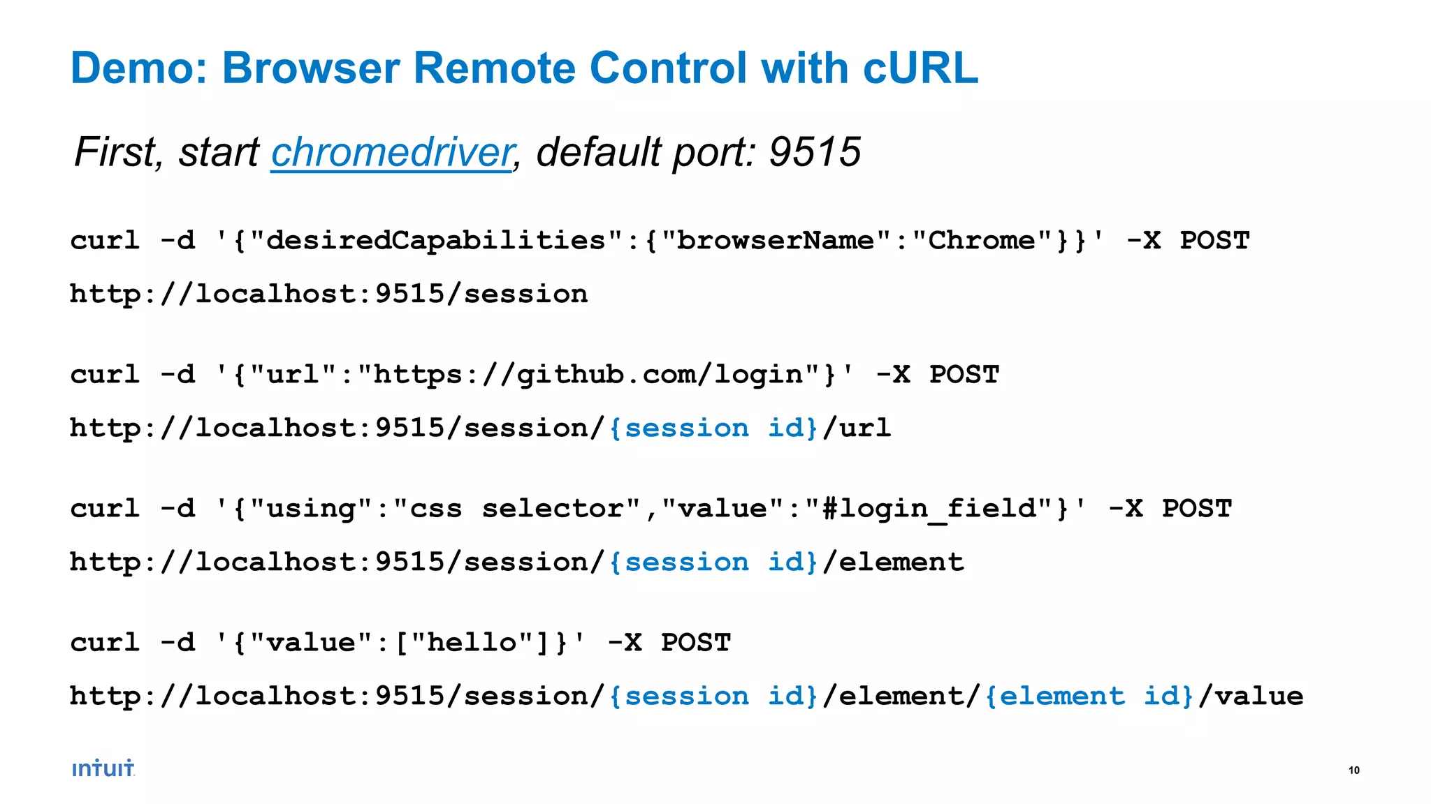 10
curl -d '{"desiredCapabilities":{"browserName":"Chrome"}}' -X POST
http://localhost:9515/session
curl -d '{"url":"https://github.com/login"}' -X POST
http://localhost:9515/session/{session id}/url
curl -d '{"using":"css selector","value":"#login_field"}' -X POST
http://localhost:9515/session/{session id}/element
curl -d '{"value":["hello"]}' -X POST
http://localhost:9515/session/{session id}/element/{element id}/value
Demo: Browser Remote Control with cURL
First, start chromedriver, default port: 9515
 