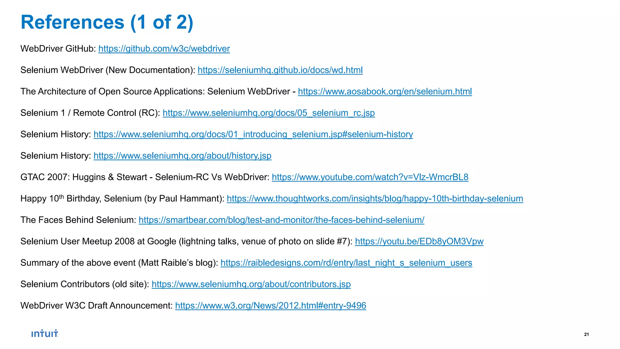 21
References (1 of 2)
WebDriver GitHub: https://github.com/w3c/webdriver
Selenium WebDriver (New Documentation): https://seleniumhq.github.io/docs/wd.html
The Architecture of Open Source Applications: Selenium WebDriver - https://www.aosabook.org/en/selenium.html
Selenium 1 / Remote Control (RC): https://www.seleniumhq.org/docs/05_selenium_rc.jsp
Selenium History: https://www.seleniumhq.org/docs/01_introducing_selenium.jsp#selenium-history
Selenium History: https://www.seleniumhq.org/about/history.jsp
GTAC 2007: Huggins & Stewart - Selenium-RC Vs WebDriver: https://www.youtube.com/watch?v=Vlz-WmcrBL8
Happy 10th Birthday, Selenium (by Paul Hammant): https://www.thoughtworks.com/insights/blog/happy-10th-birthday-selenium
The Faces Behind Selenium: https://smartbear.com/blog/test-and-monitor/the-faces-behind-selenium/
Selenium User Meetup 2008 at Google (lightning talks, venue of photo on slide #7): https://youtu.be/EDb8yOM3Vpw
Summary of the above event (Matt Raible’s blog): https://raibledesigns.com/rd/entry/last_night_s_selenium_users
Selenium Contributors (old site): https://www.seleniumhq.org/about/contributors.jsp
WebDriver W3C Draft Announcement: https://www.w3.org/News/2012.html#entry-9496
 