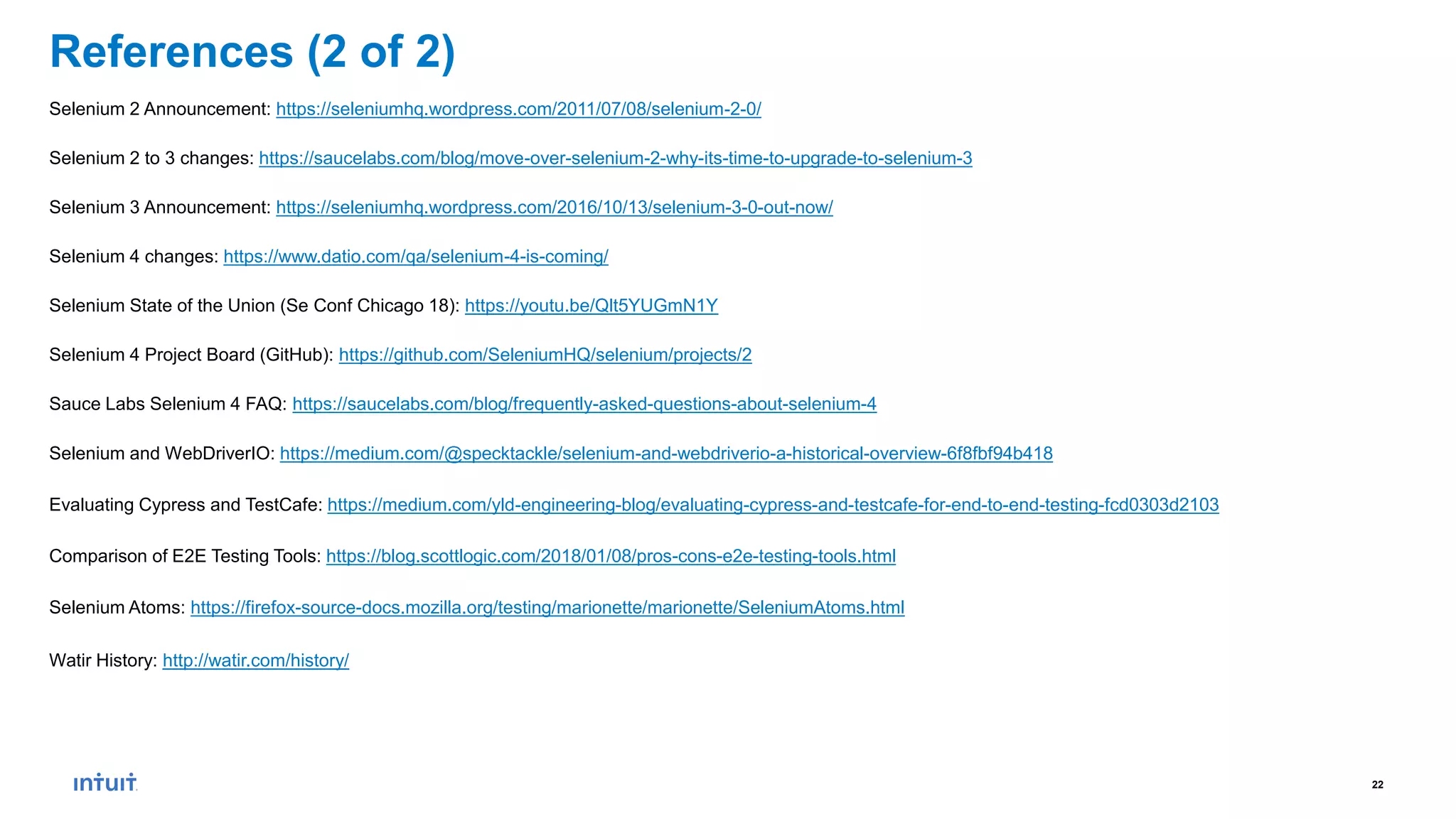 22
References (2 of 2)
Selenium 2 Announcement: https://seleniumhq.wordpress.com/2011/07/08/selenium-2-0/
Selenium 2 to 3 changes: https://saucelabs.com/blog/move-over-selenium-2-why-its-time-to-upgrade-to-selenium-3
Selenium 3 Announcement: https://seleniumhq.wordpress.com/2016/10/13/selenium-3-0-out-now/
Selenium 4 changes: https://www.datio.com/qa/selenium-4-is-coming/
Selenium State of the Union (Se Conf Chicago 18): https://youtu.be/Qlt5YUGmN1Y
Selenium 4 Project Board (GitHub): https://github.com/SeleniumHQ/selenium/projects/2
Sauce Labs Selenium 4 FAQ: https://saucelabs.com/blog/frequently-asked-questions-about-selenium-4
Selenium and WebDriverIO: https://medium.com/@specktackle/selenium-and-webdriverio-a-historical-overview-6f8fbf94b418
Evaluating Cypress and TestCafe: https://medium.com/yld-engineering-blog/evaluating-cypress-and-testcafe-for-end-to-end-testing-fcd0303d2103
Comparison of E2E Testing Tools: https://blog.scottlogic.com/2018/01/08/pros-cons-e2e-testing-tools.html
Selenium Atoms: https://firefox-source-docs.mozilla.org/testing/marionette/marionette/SeleniumAtoms.html
Watir History: http://watir.com/history/
 