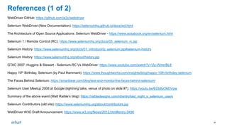 21
References (1 of 2)
WebDriver GitHub: https://github.com/w3c/webdriver
Selenium WebDriver (New Documentation): https://seleniumhq.github.io/docs/wd.html
The Architecture of Open Source Applications: Selenium WebDriver - https://www.aosabook.org/en/selenium.html
Selenium 1 / Remote Control (RC): https://www.seleniumhq.org/docs/05_selenium_rc.jsp
Selenium History: https://www.seleniumhq.org/docs/01_introducing_selenium.jsp#selenium-history
Selenium History: https://www.seleniumhq.org/about/history.jsp
GTAC 2007: Huggins & Stewart - Selenium-RC Vs WebDriver: https://www.youtube.com/watch?v=Vlz-WmcrBL8
Happy 10th Birthday, Selenium (by Paul Hammant): https://www.thoughtworks.com/insights/blog/happy-10th-birthday-selenium
The Faces Behind Selenium: https://smartbear.com/blog/test-and-monitor/the-faces-behind-selenium/
Selenium User Meetup 2008 at Google (lightning talks, venue of photo on slide #7): https://youtu.be/EDb8yOM3Vpw
Summary of the above event (Matt Raible’s blog): https://raibledesigns.com/rd/entry/last_night_s_selenium_users
Selenium Contributors (old site): https://www.seleniumhq.org/about/contributors.jsp
WebDriver W3C Draft Announcement: https://www.w3.org/News/2012.html#entry-9496
 